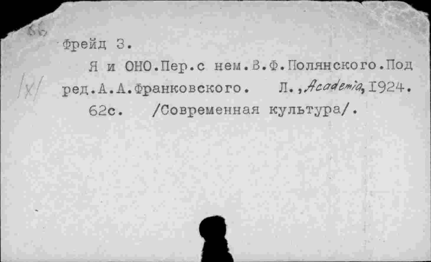 ﻿Фрейд 3.
Я и ОНО.Пер.с нем.З.Ф.Полянского.Под ред.А.А.Франковского. Л.	1924.
62с. /Современная культура/.